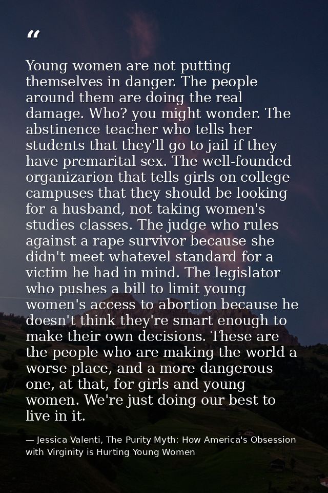 Young women are not putting themselves in danger. The people around them are doing the real damage. Who? you might wonde — Jessica Valenti, The Purity Myth: How America's Obsession with Virginity is Hurting Young Women