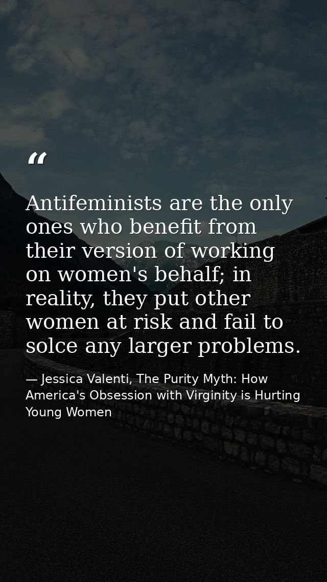 Antifeminists are the only ones who benefit from their version of working on women's behalf; in reality, they put other  — Jessica Valenti, The Purity Myth: How America's Obsession with Virginity is Hurting Young Women