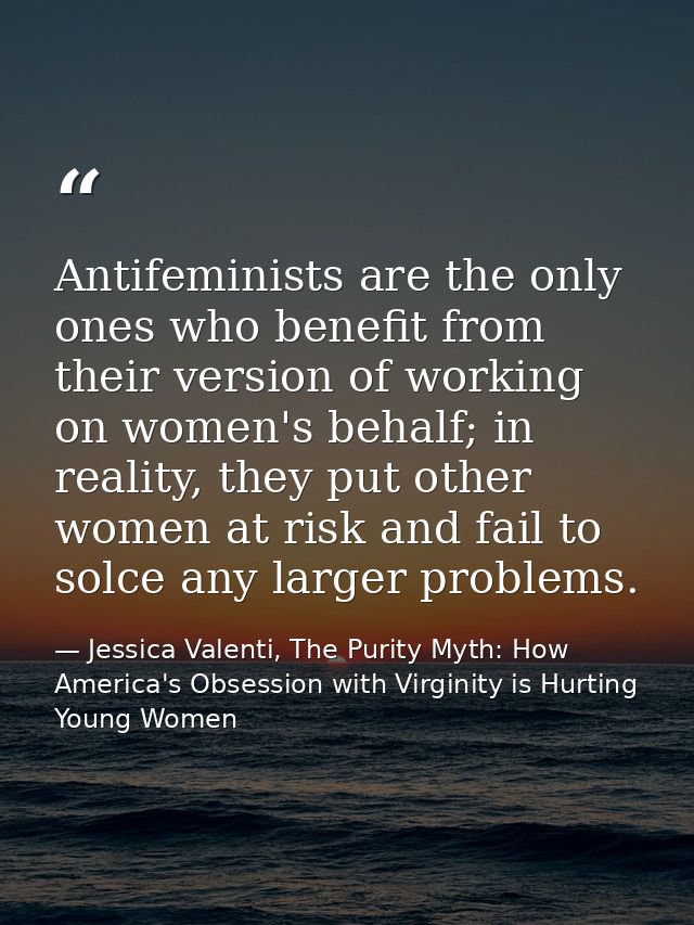 Antifeminists are the only ones who benefit from their version of working on women's behalf; in reality, they put other  — Jessica Valenti, The Purity Myth: How America's Obsession with Virginity is Hurting Young Women