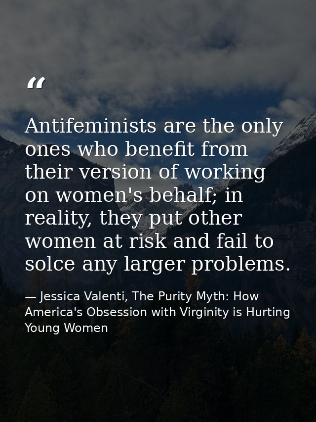 Antifeminists are the only ones who benefit from their version of working on women's behalf; in reality, they put other  — Jessica Valenti, The Purity Myth: How America's Obsession with Virginity is Hurting Young Women