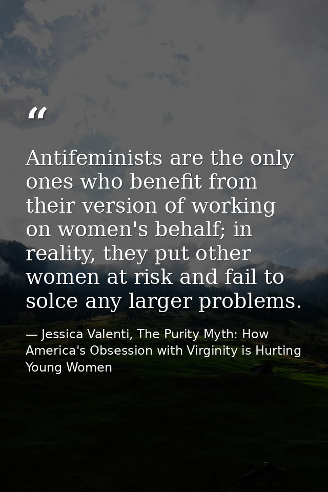 Antifeminists are the only ones who benefit from their version of working on women's behalf; in reality, they put other  — Jessica Valenti, The Purity Myth: How America's Obsession with Virginity is Hurting Young Women