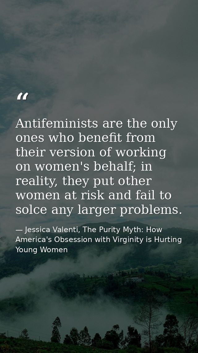 Antifeminists are the only ones who benefit from their version of working on women's behalf; in reality, they put other  — Jessica Valenti, The Purity Myth: How America's Obsession with Virginity is Hurting Young Women