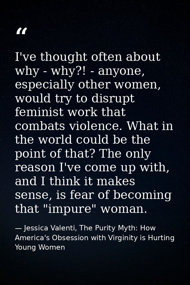 I've thought often about why - why?! - anyone, especially other women, would try to disrupt feminist work that combats v — Jessica Valenti, The Purity Myth: How America's Obsession with Virginity is Hurting Young Women