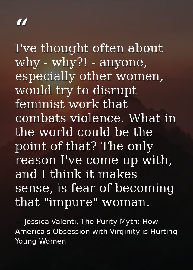 I've thought often about why - why?! - anyone, especially other women, would try to disrupt feminist work that combats v — Jessica Valenti, The Purity Myth: How America's Obsession with Virginity is Hurting Young Women