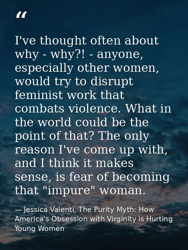 I've thought often about why - why?! - anyone, especially other women, would try to disrupt feminist work that combats v — Jessica Valenti, The Purity Myth: How America's Obsession with Virginity is Hurting Young Women
