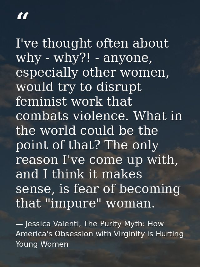 I've thought often about why - why?! - anyone, especially other women, would try to disrupt feminist work that combats v — Jessica Valenti, The Purity Myth: How America's Obsession with Virginity is Hurting Young Women