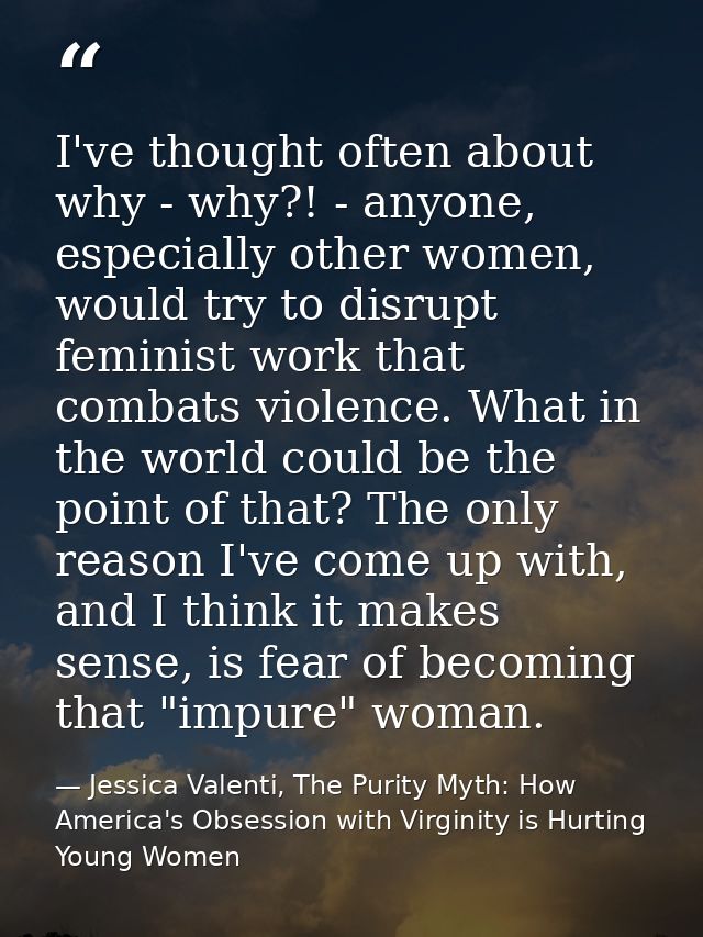 I've thought often about why - why?! - anyone, especially other women, would try to disrupt feminist work that combats v — Jessica Valenti, The Purity Myth: How America's Obsession with Virginity is Hurting Young Women