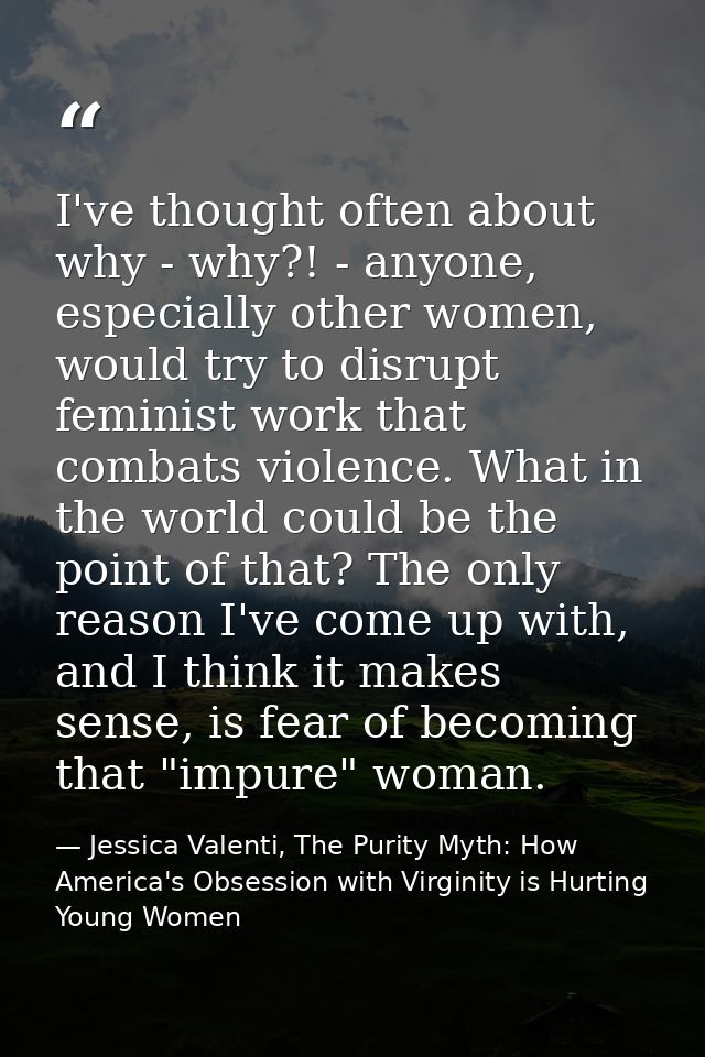 I've thought often about why - why?! - anyone, especially other women, would try to disrupt feminist work that combats v — Jessica Valenti, The Purity Myth: How America's Obsession with Virginity is Hurting Young Women