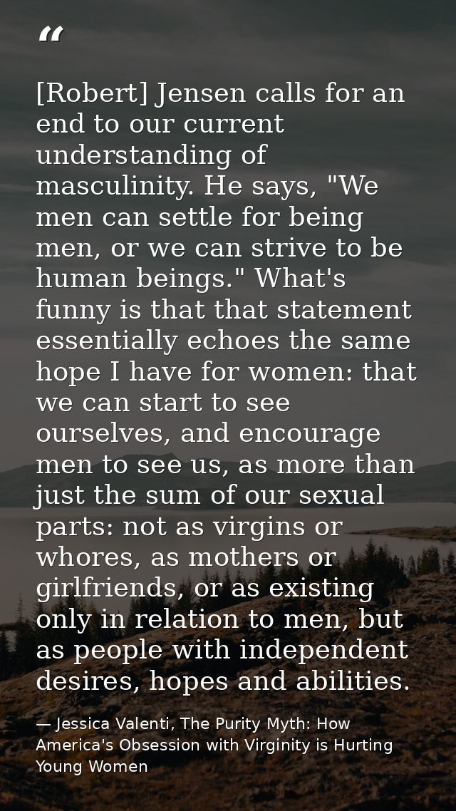 [Robert] Jensen calls for an end to our current understanding of masculinity. He says, "We men can settle for being men, — Jessica Valenti, The Purity Myth: How America's Obsession with Virginity is Hurting Young Women