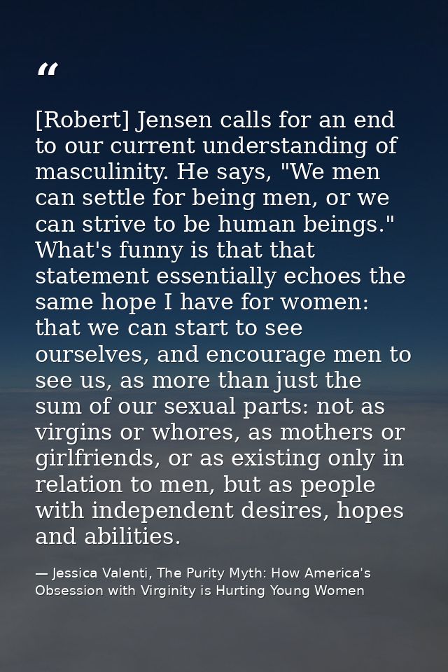 [Robert] Jensen calls for an end to our current understanding of masculinity. He says, "We men can settle for being men, — Jessica Valenti, The Purity Myth: How America's Obsession with Virginity is Hurting Young Women