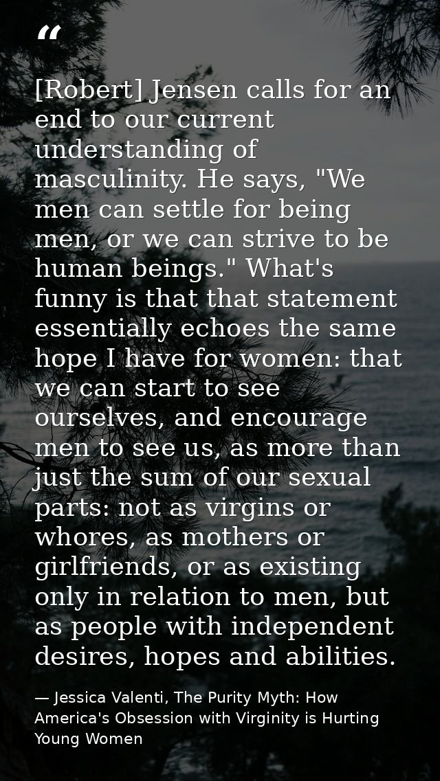 [Robert] Jensen calls for an end to our current understanding of masculinity. He says, "We men can settle for being men, — Jessica Valenti, The Purity Myth: How America's Obsession with Virginity is Hurting Young Women