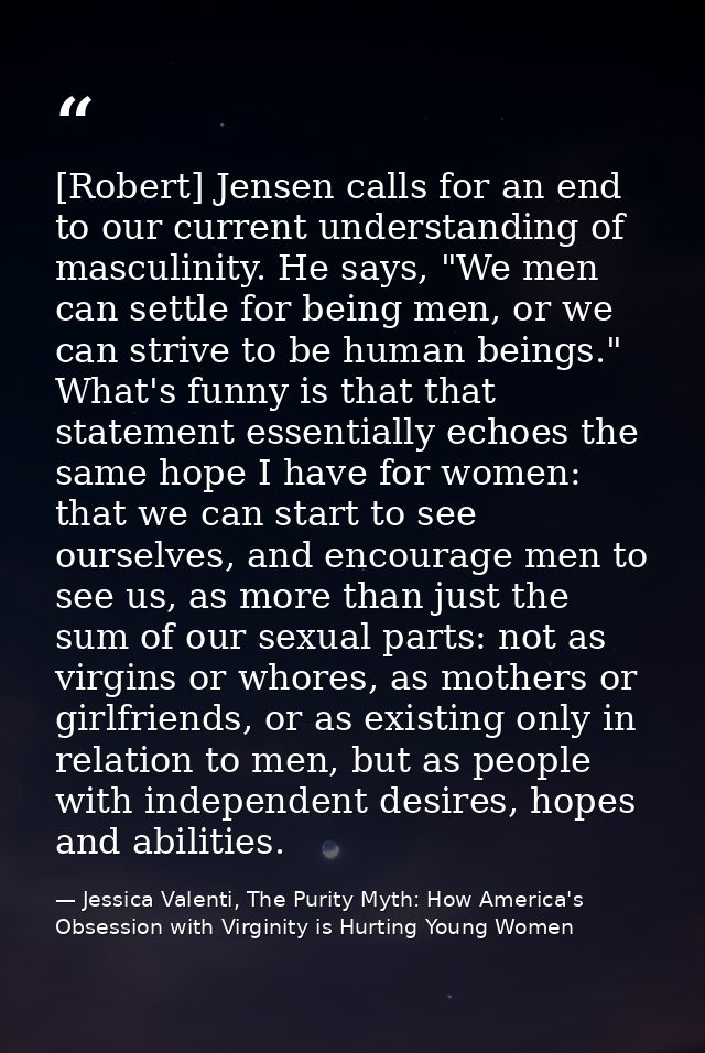 [Robert] Jensen calls for an end to our current understanding of masculinity. He says, "We men can settle for being men, — Jessica Valenti, The Purity Myth: How America's Obsession with Virginity is Hurting Young Women