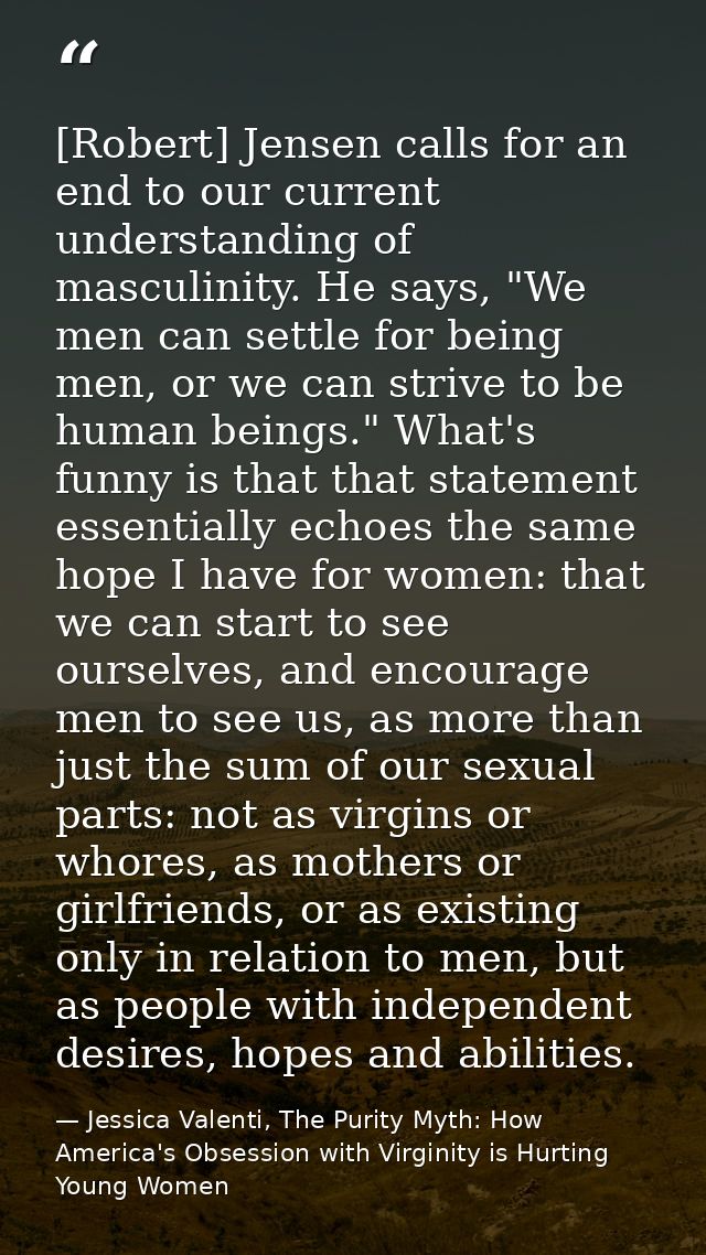 [Robert] Jensen calls for an end to our current understanding of masculinity. He says, "We men can settle for being men, — Jessica Valenti, The Purity Myth: How America's Obsession with Virginity is Hurting Young Women