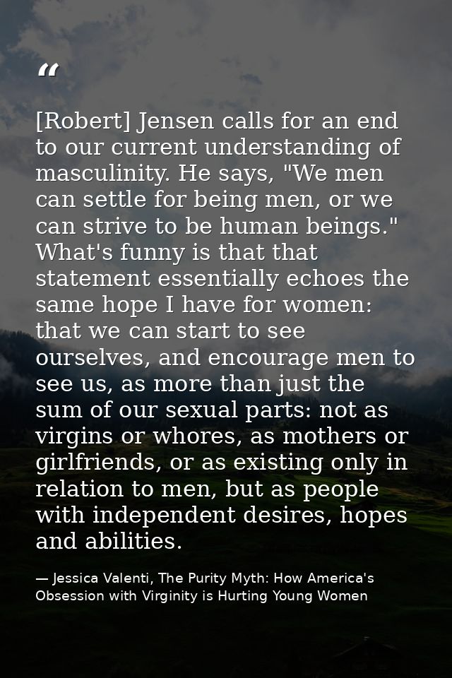 [Robert] Jensen calls for an end to our current understanding of masculinity. He says, "We men can settle for being men, — Jessica Valenti, The Purity Myth: How America's Obsession with Virginity is Hurting Young Women