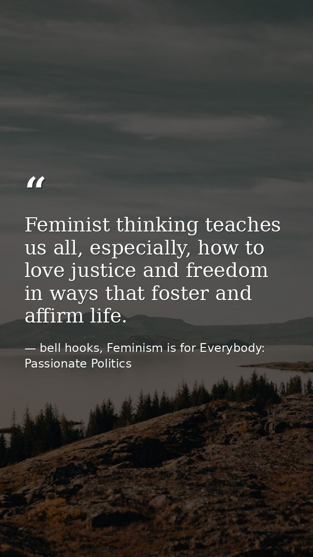 Feminist thinking teaches us all, especially, how to love justice and freedom in ways that foster and affirm life. — bell hooks, Feminism is for Everybody: Passionate Politics