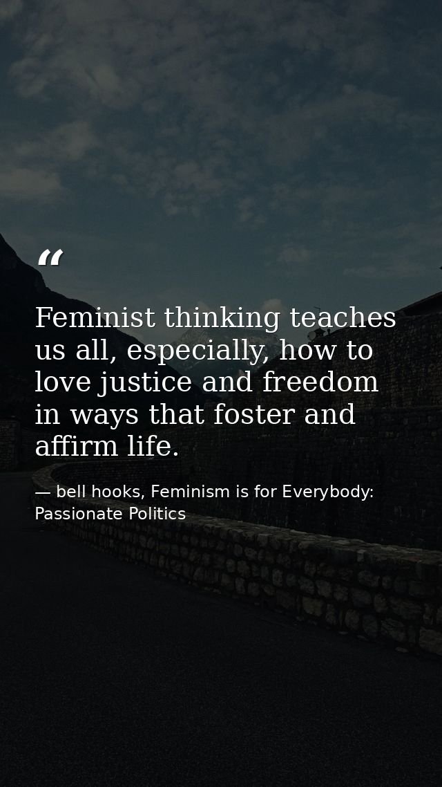 Feminist thinking teaches us all, especially, how to love justice and freedom in ways that foster and affirm life. — bell hooks, Feminism is for Everybody: Passionate Politics