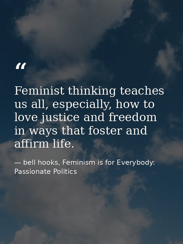 Feminist thinking teaches us all, especially, how to love justice and freedom in ways that foster and affirm life. — bell hooks, Feminism is for Everybody: Passionate Politics