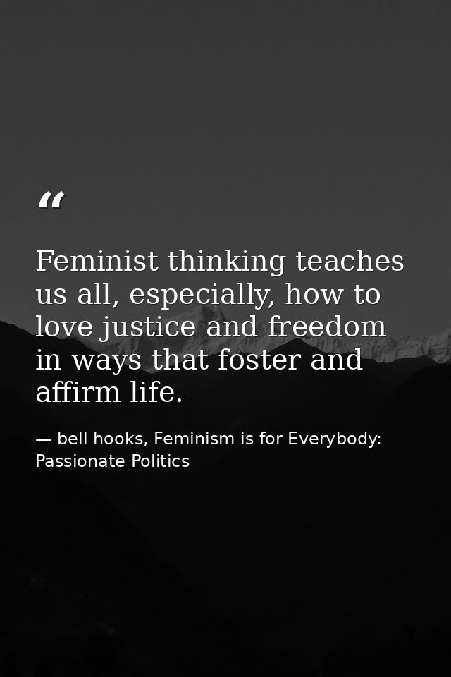 Feminist thinking teaches us all, especially, how to love justice and freedom in ways that foster and affirm life. — bell hooks, Feminism is for Everybody: Passionate Politics