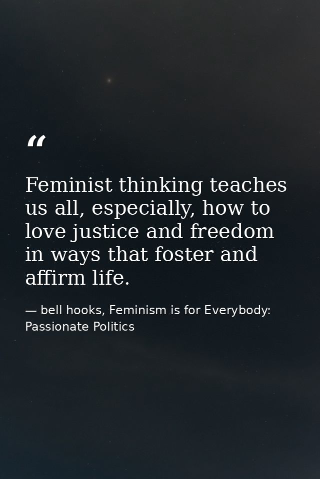 Feminist thinking teaches us all, especially, how to love justice and freedom in ways that foster and affirm life. — bell hooks, Feminism is for Everybody: Passionate Politics