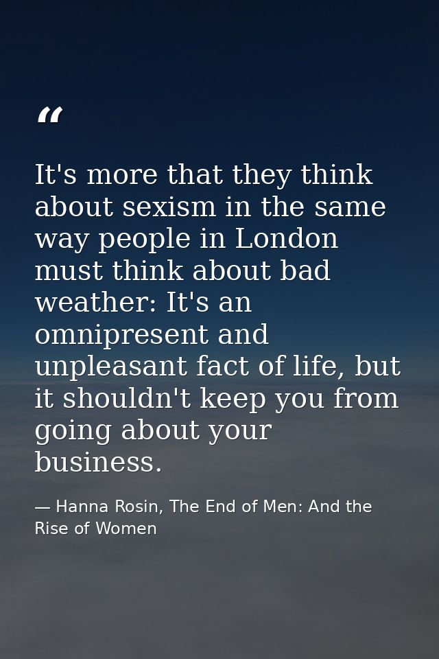 It's more that they think about sexism in the same way people in London must think about bad weather: It's an omnipresen — Hanna Rosin, The End of Men: And the Rise of Women