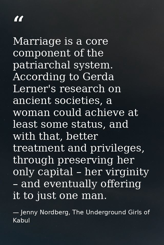 Marriage is a core component of the patriarchal system. According to Gerda Lerner's research on ancient societies, a wom — Jenny Nordberg, The Underground Girls of Kabul