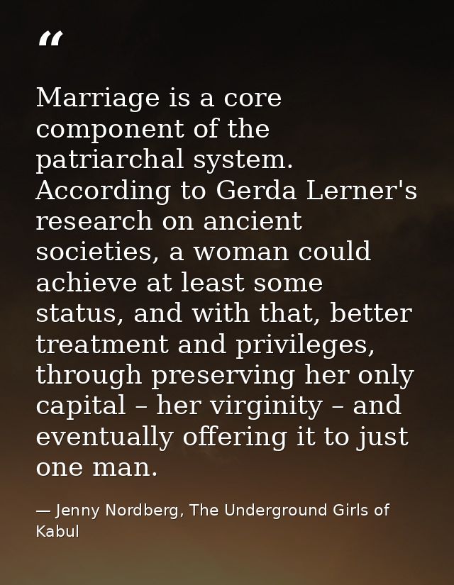 Marriage is a core component of the patriarchal system. According to Gerda Lerner's research on ancient societies, a wom — Jenny Nordberg, The Underground Girls of Kabul