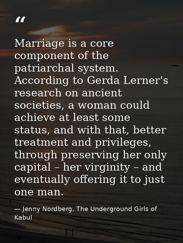 Marriage is a core component of the patriarchal system. According to Gerda Lerner's research on ancient societies, a wom — Jenny Nordberg, The Underground Girls of Kabul