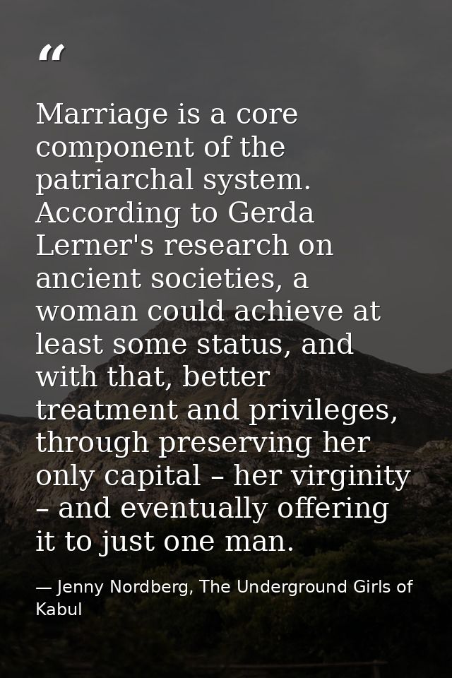Marriage is a core component of the patriarchal system. According to Gerda Lerner's research on ancient societies, a wom — Jenny Nordberg, The Underground Girls of Kabul