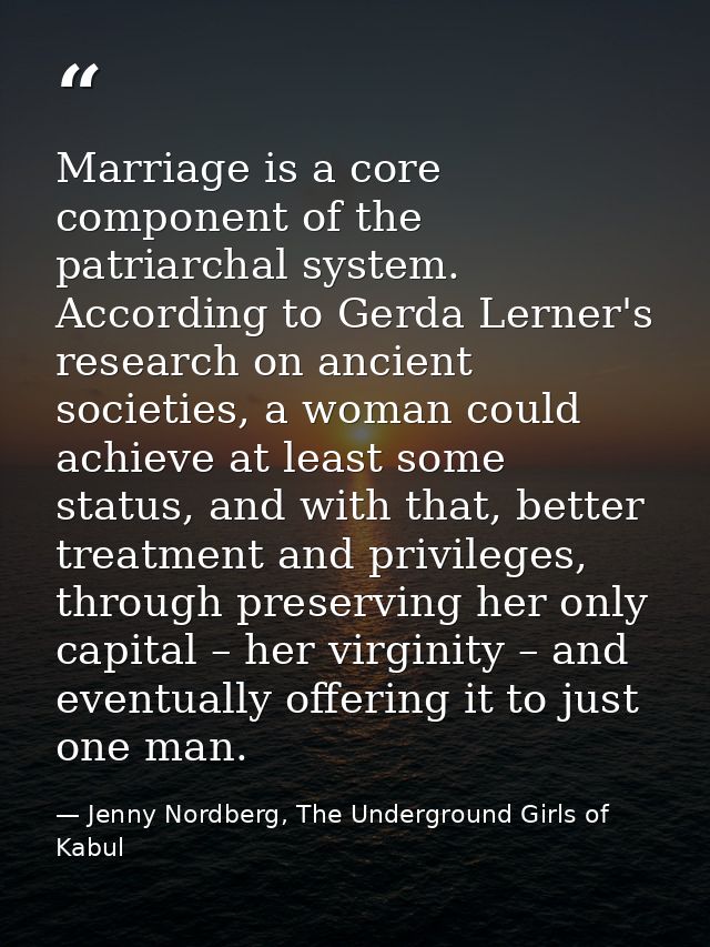 Marriage is a core component of the patriarchal system. According to Gerda Lerner's research on ancient societies, a wom — Jenny Nordberg, The Underground Girls of Kabul