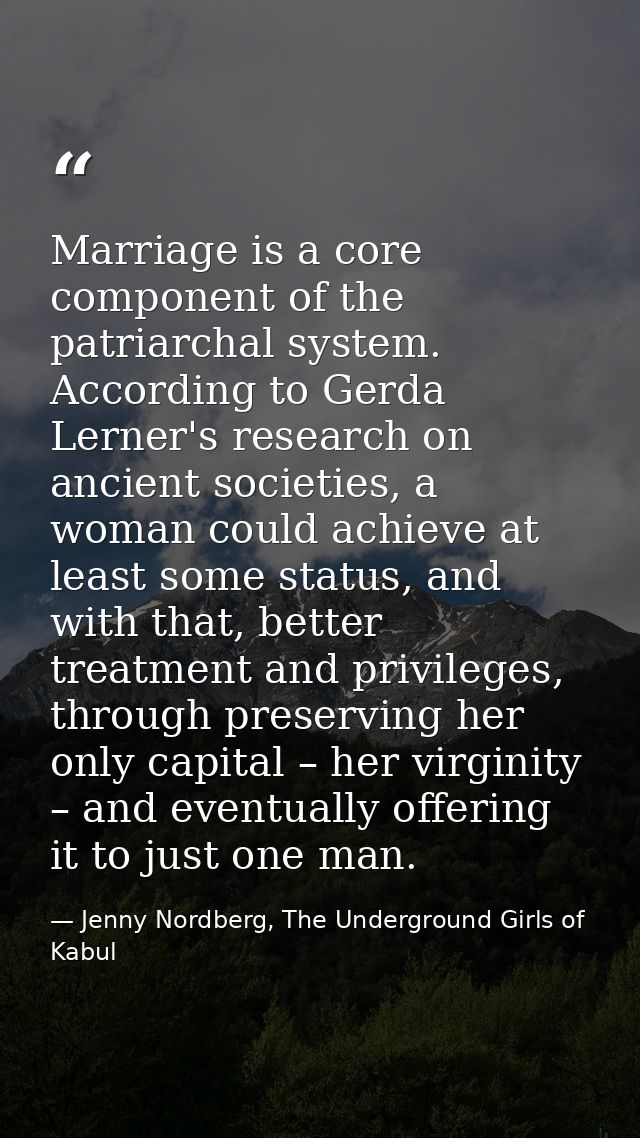 Marriage is a core component of the patriarchal system. According to Gerda Lerner's research on ancient societies, a wom — Jenny Nordberg, The Underground Girls of Kabul