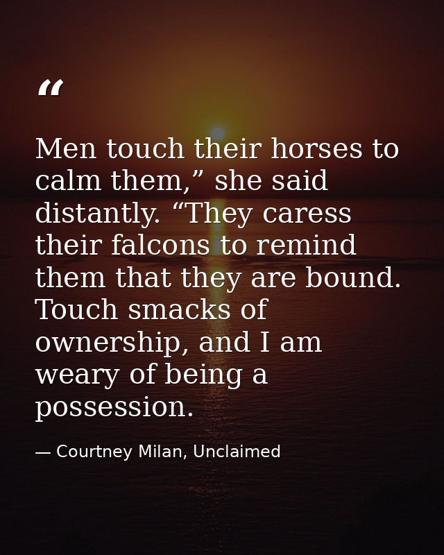 Men touch their horses to calm them,” she said distantly. “They caress their falcons to remind them that they are bound. — Courtney Milan, Unclaimed