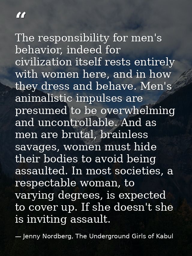 The responsibility for men's behavior, indeed for civilization itself rests entirely with women here, and in how they dr — Jenny Nordberg, The Underground Girls of Kabul