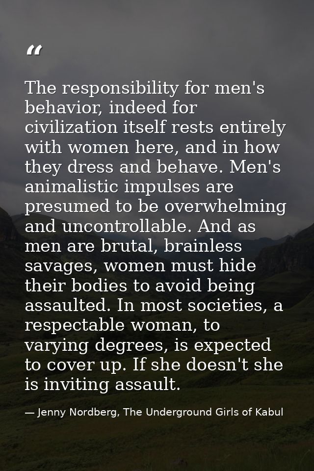 The responsibility for men's behavior, indeed for civilization itself rests entirely with women here, and in how they dr — Jenny Nordberg, The Underground Girls of Kabul