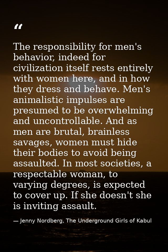The responsibility for men's behavior, indeed for civilization itself rests entirely with women here, and in how they dr — Jenny Nordberg, The Underground Girls of Kabul