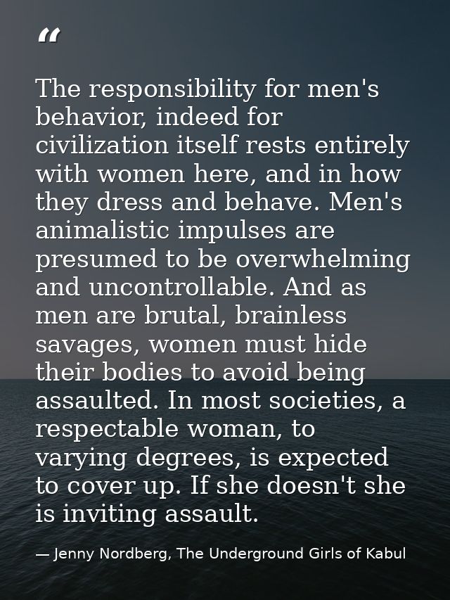 The responsibility for men's behavior, indeed for civilization itself rests entirely with women here, and in how they dr — Jenny Nordberg, The Underground Girls of Kabul