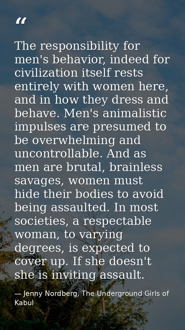 The responsibility for men's behavior, indeed for civilization itself rests entirely with women here, and in how they dr — Jenny Nordberg, The Underground Girls of Kabul
