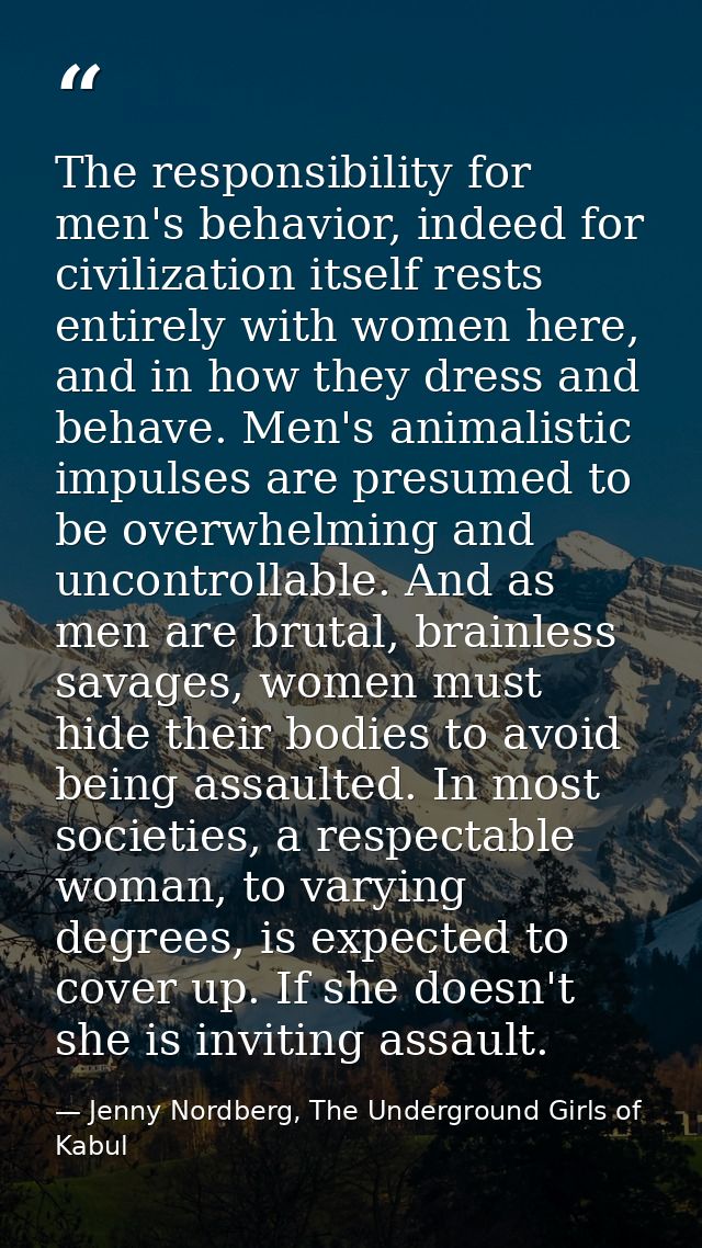 The responsibility for men's behavior, indeed for civilization itself rests entirely with women here, and in how they dr — Jenny Nordberg, The Underground Girls of Kabul