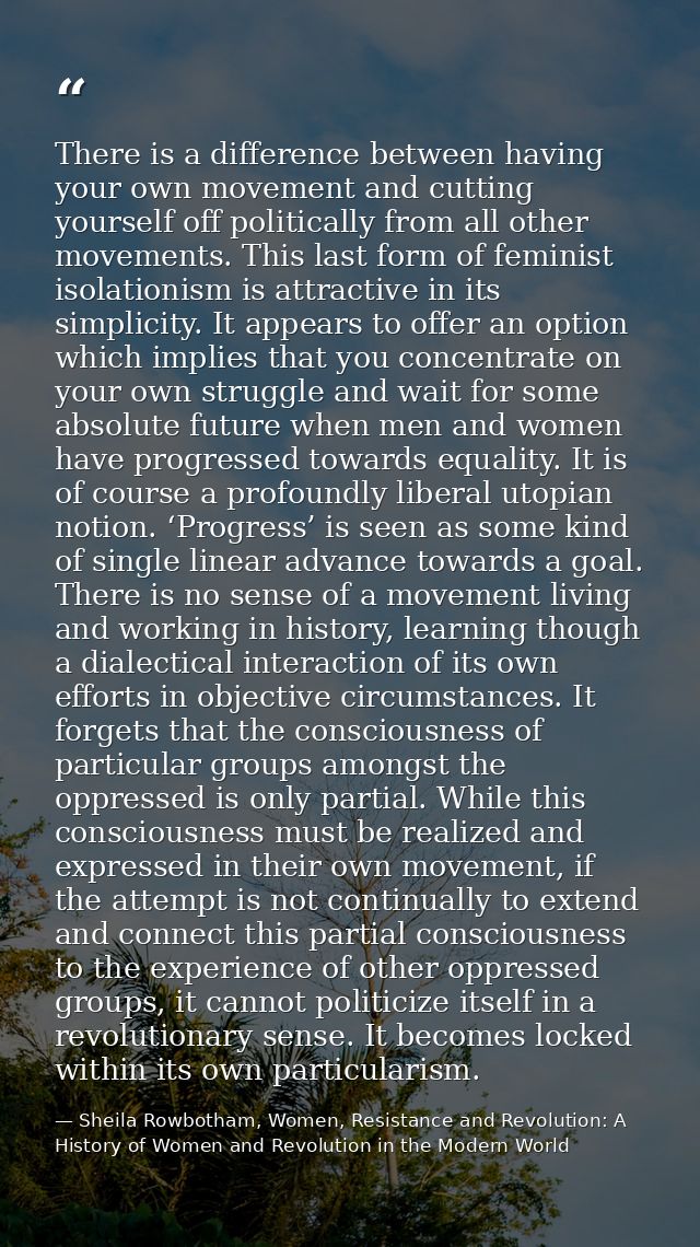 There is a difference between having your own movement and cutting yourself off politically from all other movements. Th — Sheila Rowbotham, Women, Resistance and Revolution: A History of Women and Revolution in the Modern World