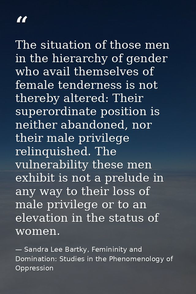 The situation of those men in the hierarchy of gender who avail themselves of female tenderness is not thereby altered:  — Sandra Lee Bartky, Femininity and Domination: Studies in the Phenomenology of Oppression