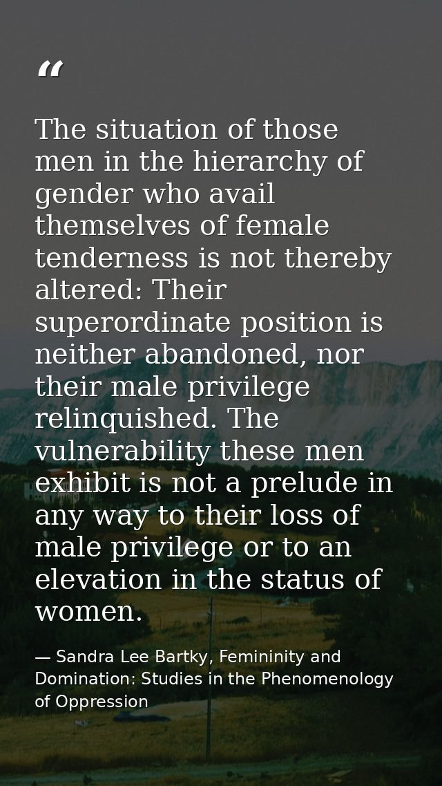 The situation of those men in the hierarchy of gender who avail themselves of female tenderness is not thereby altered:  — Sandra Lee Bartky, Femininity and Domination: Studies in the Phenomenology of Oppression