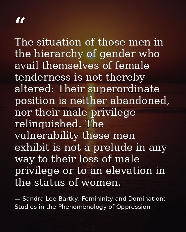The situation of those men in the hierarchy of gender who avail themselves of female tenderness is not thereby altered:  — Sandra Lee Bartky, Femininity and Domination: Studies in the Phenomenology of Oppression