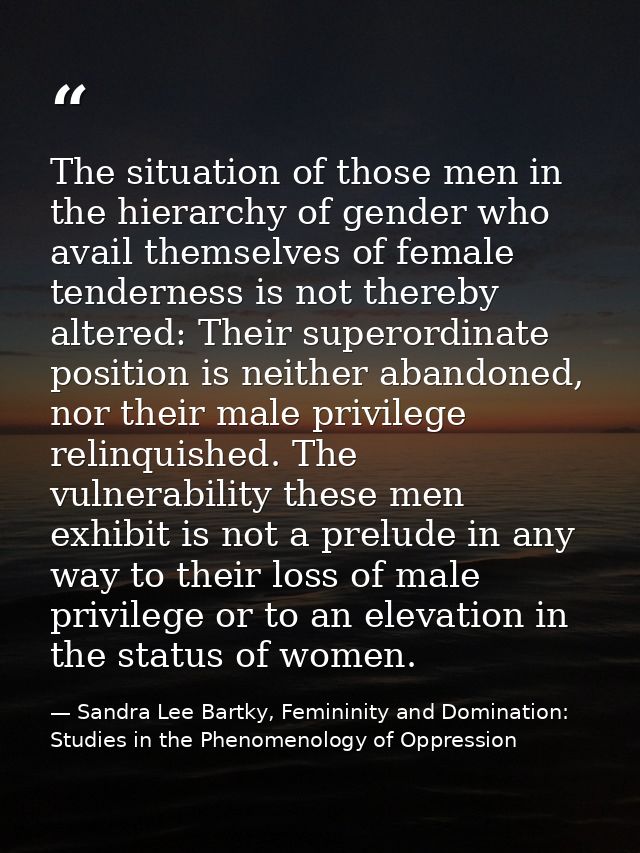 The situation of those men in the hierarchy of gender who avail themselves of female tenderness is not thereby altered:  — Sandra Lee Bartky, Femininity and Domination: Studies in the Phenomenology of Oppression