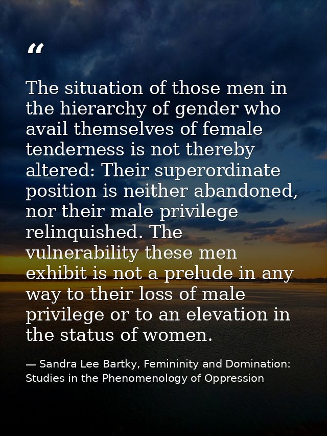 The situation of those men in the hierarchy of gender who avail themselves of female tenderness is not thereby altered:  — Sandra Lee Bartky, Femininity and Domination: Studies in the Phenomenology of Oppression
