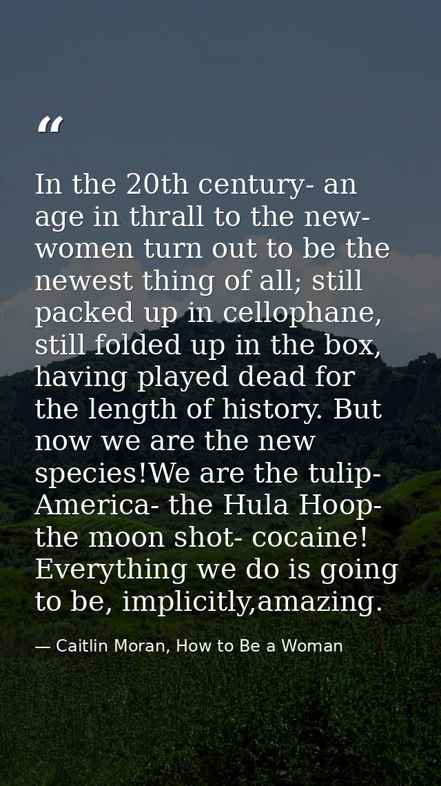 In the 20th century- an age in thrall to the new- women turn out to be the newest thing of all; still packed up in cello — Caitlin Moran, How to Be a Woman