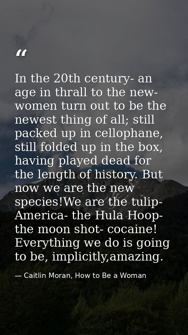 In the 20th century- an age in thrall to the new- women turn out to be the newest thing of all; still packed up in cello — Caitlin Moran, How to Be a Woman