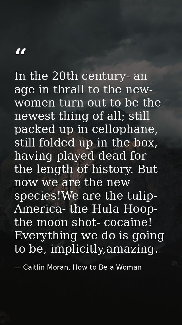 In the 20th century- an age in thrall to the new- women turn out to be the newest thing of all; still packed up in cello — Caitlin Moran, How to Be a Woman