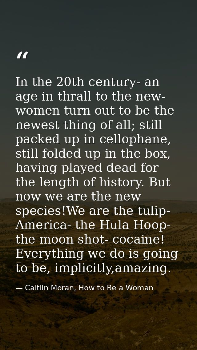 In the 20th century- an age in thrall to the new- women turn out to be the newest thing of all; still packed up in cello — Caitlin Moran, How to Be a Woman