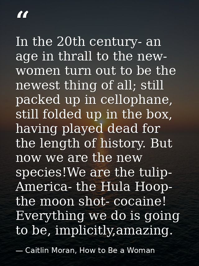 In the 20th century- an age in thrall to the new- women turn out to be the newest thing of all; still packed up in cello — Caitlin Moran, How to Be a Woman