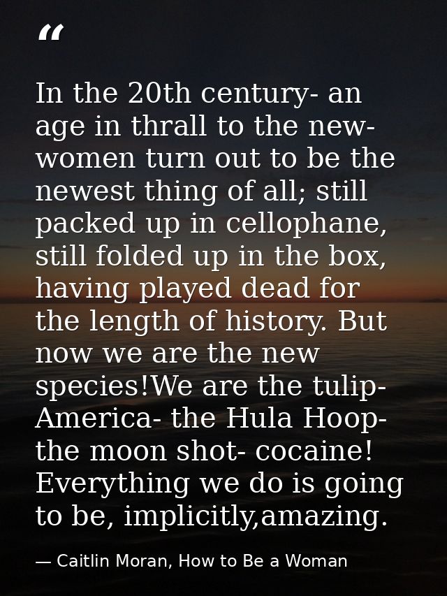 In the 20th century- an age in thrall to the new- women turn out to be the newest thing of all; still packed up in cello — Caitlin Moran, How to Be a Woman