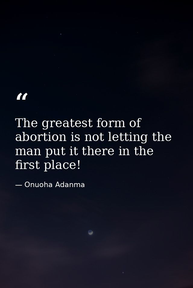 The greatest form of abortion is not letting the man put it there in the first place! — Onuoha Adanma